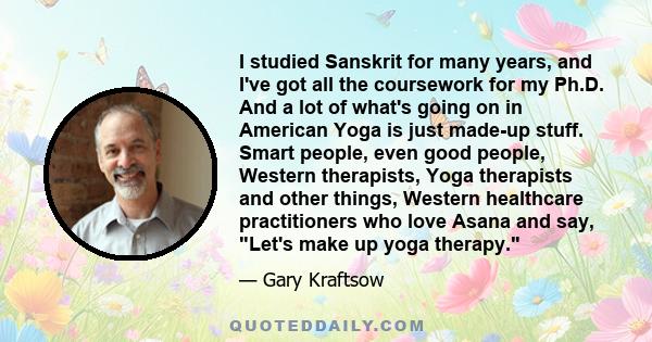 I studied Sanskrit for many years, and I've got all the coursework for my Ph.D. And a lot of what's going on in American Yoga is just made-up stuff. Smart people, even good people, Western therapists, Yoga therapists