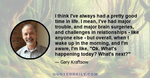 I think I've always had a pretty good time in life. I mean, I've had major trouble, and major brain surgeries, and challenges in relationships - like anyone else - but overall, when I wake up in the morning, and I'm