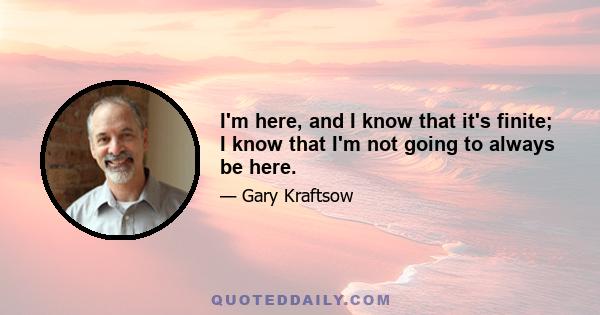 I'm here, and I know that it's finite; I know that I'm not going to always be here.