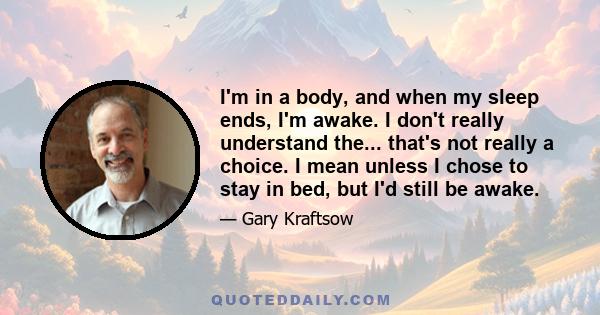 I'm in a body, and when my sleep ends, I'm awake. I don't really understand the... that's not really a choice. I mean unless I chose to stay in bed, but I'd still be awake.