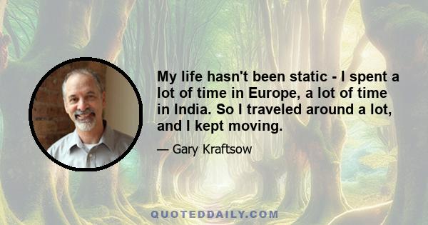 My life hasn't been static - I spent a lot of time in Europe, a lot of time in India. So I traveled around a lot, and I kept moving.