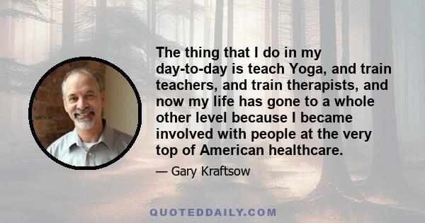 The thing that I do in my day-to-day is teach Yoga, and train teachers, and train therapists, and now my life has gone to a whole other level because I became involved with people at the very top of American healthcare.