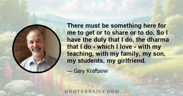 There must be something here for me to get or to share or to do. So I have the duty that I do, the dharma that I do - which I love - with my teaching, with my family, my son, my students, my girlfriend.