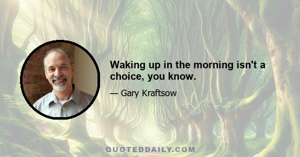 Waking up in the morning isn't a choice, you know.