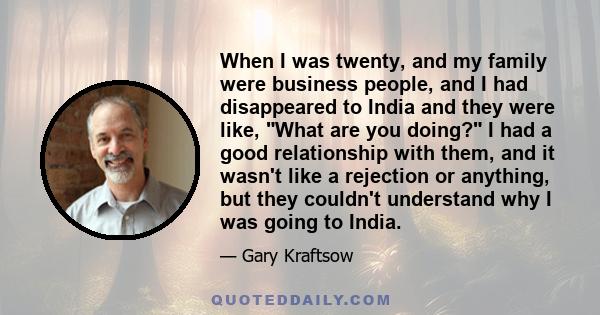 When I was twenty, and my family were business people, and I had disappeared to India and they were like, What are you doing? I had a good relationship with them, and it wasn't like a rejection or anything, but they