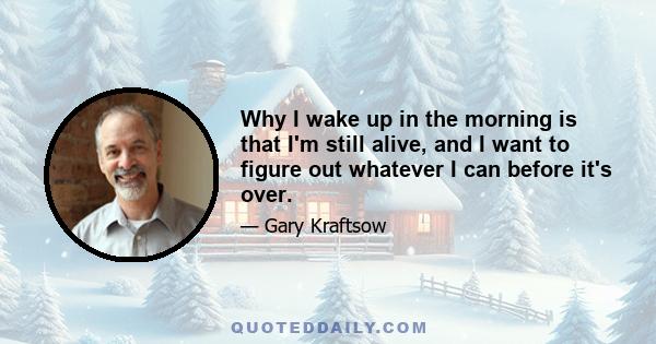 Why I wake up in the morning is that I'm still alive, and I want to figure out whatever I can before it's over.