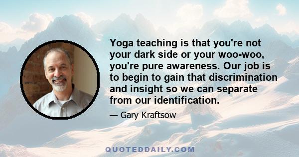 Yoga teaching is that you're not your dark side or your woo-woo, you're pure awareness. Our job is to begin to gain that discrimination and insight so we can separate from our identification.