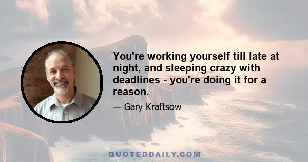 You're working yourself till late at night, and sleeping crazy with deadlines - you're doing it for a reason.