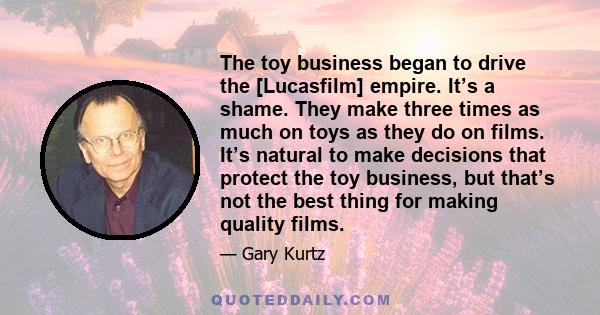 The toy business began to drive the [Lucasfilm] empire. It’s a shame. They make three times as much on toys as they do on films. It’s natural to make decisions that protect the toy business, but that’s not the best