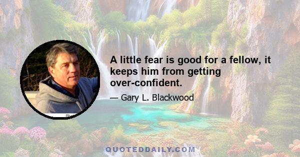 A little fear is good for a fellow, it keeps him from getting over-confident.