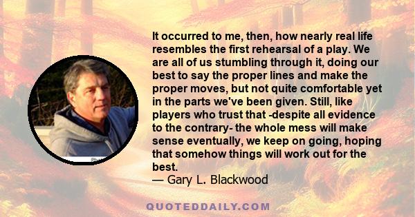 It occurred to me, then, how nearly real life resembles the first rehearsal of a play. We are all of us stumbling through it, doing our best to say the proper lines and make the proper moves, but not quite comfortable