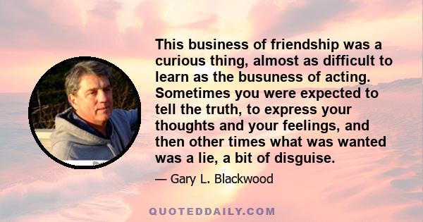 This business of friendship was a curious thing, almost as difficult to learn as the busuness of acting. Sometimes you were expected to tell the truth, to express your thoughts and your feelings, and then other times