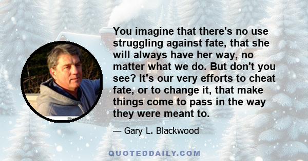 You imagine that there's no use struggling against fate, that she will always have her way, no matter what we do. But don't you see? It's our very efforts to cheat fate, or to change it, that make things come to pass in 