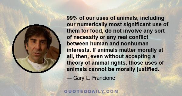 99% of our uses of animals, including our numerically most significant use of them for food, do not involve any sort of necessity or any real conflict between human and nonhuman interests. If animals matter morally at