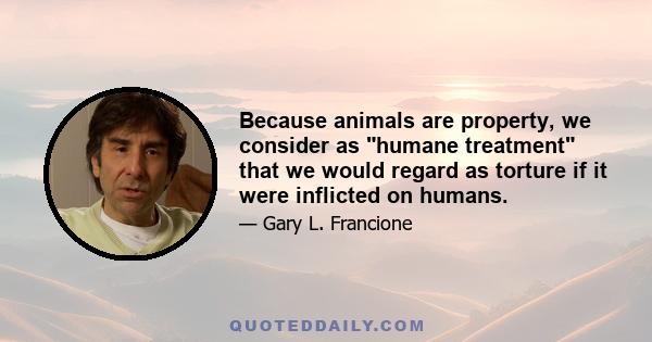 Because animals are property, we consider as humane treatment that we would regard as torture if it were inflicted on humans.