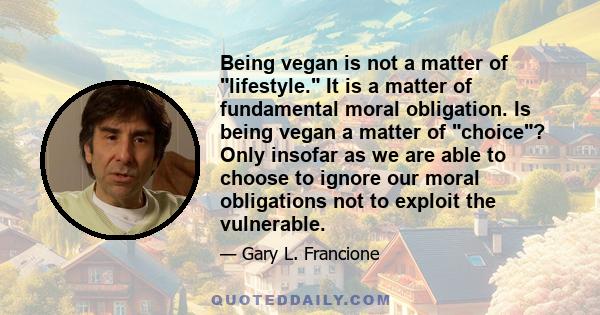 Being vegan is not a matter of lifestyle. It is a matter of fundamental moral obligation. Is being vegan a matter of choice? Only insofar as we are able to choose to ignore our moral obligations not to exploit the