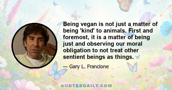 Being vegan is not just a matter of being 'kind' to animals. First and foremost, it is a matter of being just and observing our moral obligation to not treat other sentient beings as things.