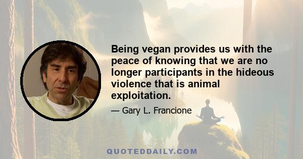 Being vegan provides us with the peace of knowing that we are no longer participants in the hideous violence that is animal exploitation.