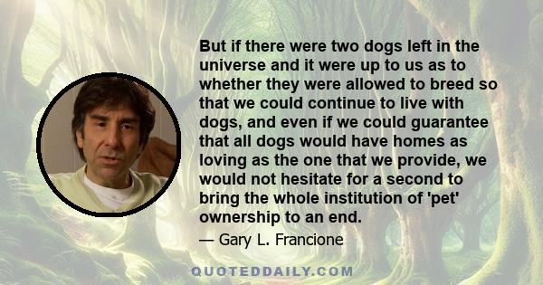 But if there were two dogs left in the universe and it were up to us as to whether they were allowed to breed so that we could continue to live with dogs, and even if we could guarantee that all dogs would have homes as 