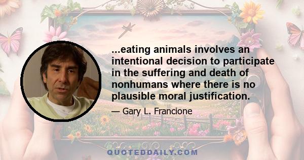 ...eating animals involves an intentional decision to participate in the suffering and death of nonhumans where there is no plausible moral justification.