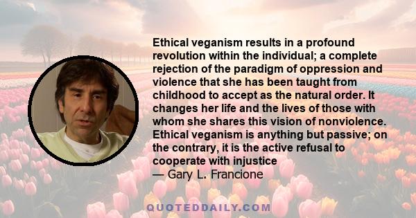 Ethical veganism results in a profound revolution within the individual; a complete rejection of the paradigm of oppression and violence that she has been taught from childhood to accept as the natural order. It changes 