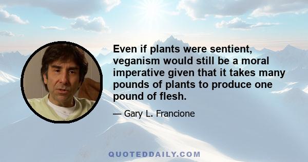 Even if plants were sentient, veganism would still be a moral imperative given that it takes many pounds of plants to produce one pound of flesh.