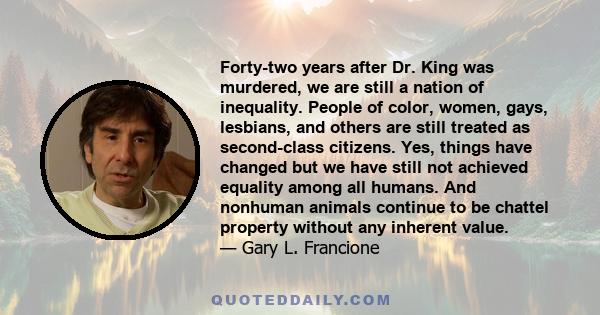 Forty-two years after Dr. King was murdered, we are still a nation of inequality. People of color, women, gays, lesbians, and others are still treated as second-class citizens. Yes, things have changed but we have still 