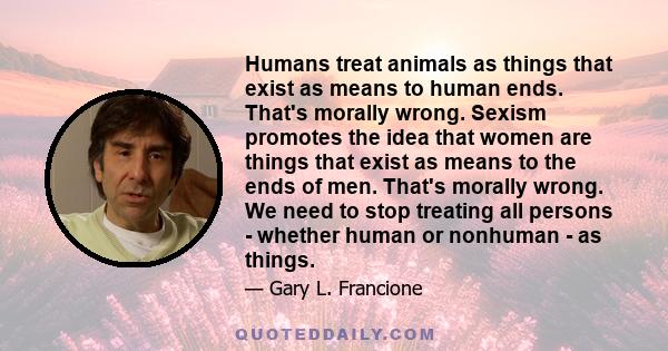 Humans treat animals as things that exist as means to human ends. That's morally wrong. Sexism promotes the idea that women are things that exist as means to the ends of men. That's morally wrong. We need to stop