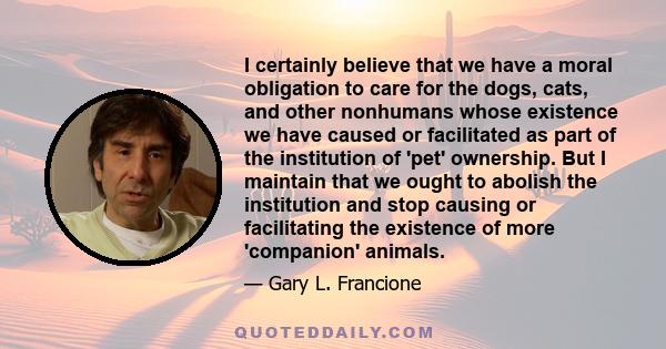 I certainly believe that we have a moral obligation to care for the dogs, cats, and other nonhumans whose existence we have caused or facilitated as part of the institution of 'pet' ownership. But I maintain that we