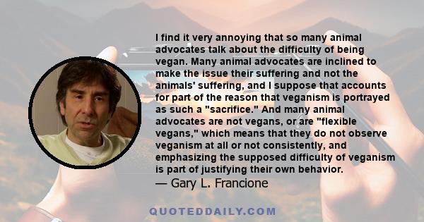 I find it very annoying that so many animal advocates talk about the difficulty of being vegan. Many animal advocates are inclined to make the issue their suffering and not the animals' suffering, and I suppose that