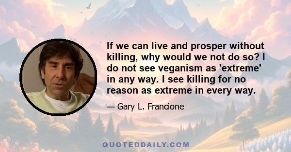 If we can live and prosper without killing, why would we not do so? I do not see veganism as 'extreme' in any way. I see killing for no reason as extreme in every way.