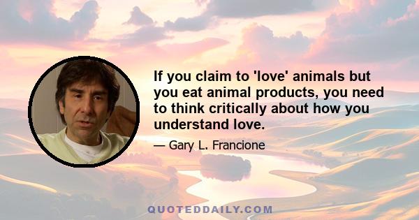 If you claim to 'love' animals but you eat animal products, you need to think critically about how you understand love.