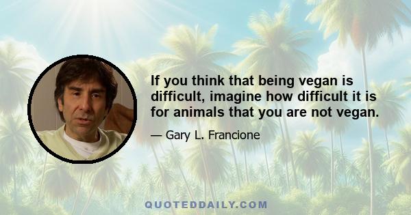 If you think that being vegan is difficult, imagine how difficult it is for animals that you are not vegan.