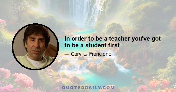 In order to be a teacher you've got to be a student first