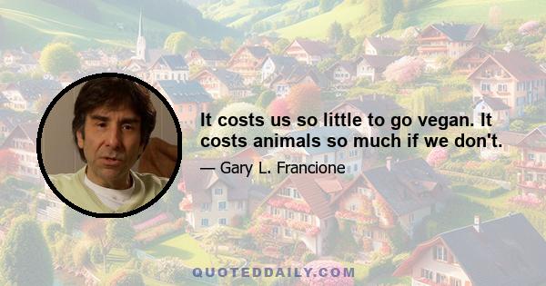 It costs us so little to go vegan. It costs animals so much if we don't.