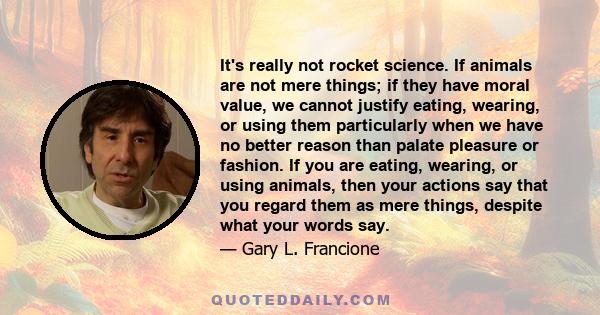 It's really not rocket science. If animals are not mere things; if they have moral value, we cannot justify eating, wearing, or using them particularly when we have no better reason than palate pleasure or fashion. If