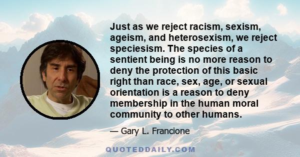 Just as we reject racism, sexism, ageism, and heterosexism, we reject speciesism. The species of a sentient being is no more reason to deny the protection of this basic right than race, sex, age, or sexual orientation