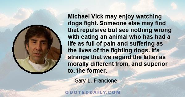 Michael Vick may enjoy watching dogs fight. Someone else may find that repulsive but see nothing wrong with eating an animal who has had a life as full of pain and suffering as the lives of the fighting dogs. It's