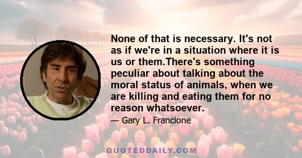 None of that is necessary. It's not as if we're in a situation where it is us or them.There's something peculiar about talking about the moral status of animals, when we are killing and eating them for no reason