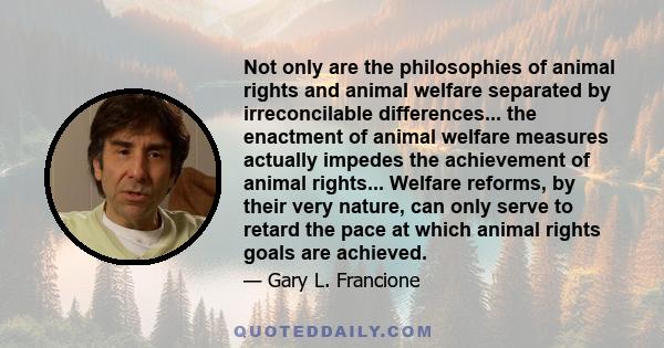 Not only are the philosophies of animal rights and animal welfare separated by irreconcilable differences... the enactment of animal welfare measures actually impedes the achievement of animal rights... Welfare reforms, 