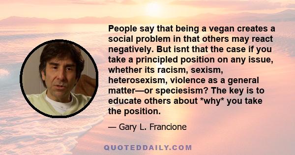 People say that being a vegan creates a social problem in that others may react negatively. But isnt that the case if you take a principled position on any issue, whether its racism, sexism, heterosexism, violence as a