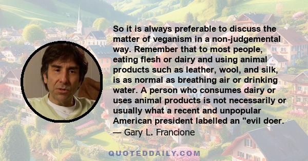 So it is always preferable to discuss the matter of veganism in a non-judgemental way. Remember that to most people, eating flesh or dairy and using animal products such as leather, wool, and silk, is as normal as