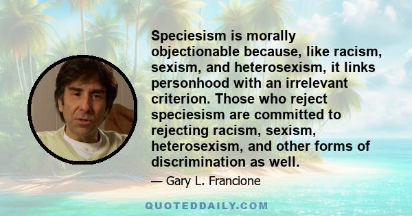 Speciesism is morally objectionable because, like racism, sexism, and heterosexism, it links personhood with an irrelevant criterion. Those who reject speciesism are committed to rejecting racism, sexism, heterosexism,