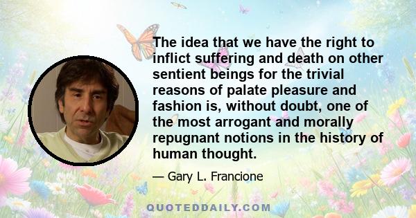 The idea that we have the right to inflict suffering and death on other sentient beings for the trivial reasons of palate pleasure and fashion is, without doubt, one of the most arrogant and morally repugnant notions in 