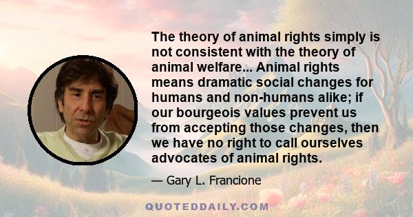 The theory of animal rights simply is not consistent with the theory of animal welfare... Animal rights means dramatic social changes for humans and non-humans alike; if our bourgeois values prevent us from accepting