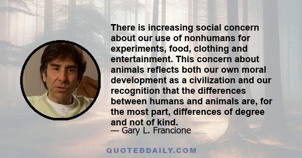 There is increasing social concern about our use of nonhumans for experiments, food, clothing and entertainment. This concern about animals reflects both our own moral development as a civilization and our recognition