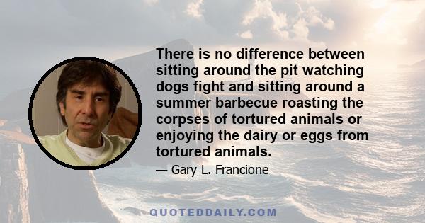 There is no difference between sitting around the pit watching dogs fight and sitting around a summer barbecue roasting the corpses of tortured animals or enjoying the dairy or eggs from tortured animals.