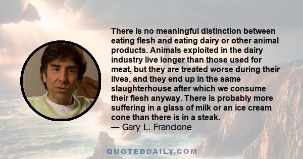 There is no meaningful distinction between eating flesh and eating dairy or other animal products. Animals exploited in the dairy industry live longer than those used for meat, but they are treated worse during their