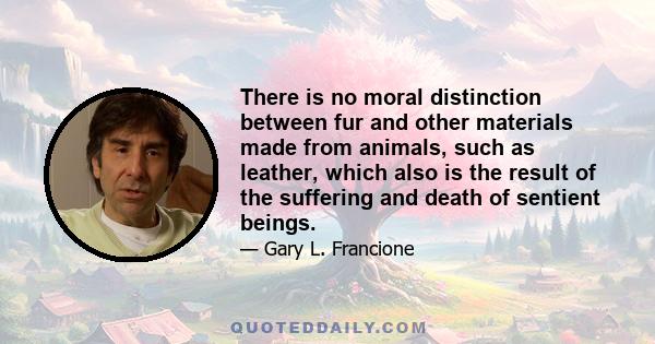 There is no moral distinction between fur and other materials made from animals, such as leather, which also is the result of the suffering and death of sentient beings.