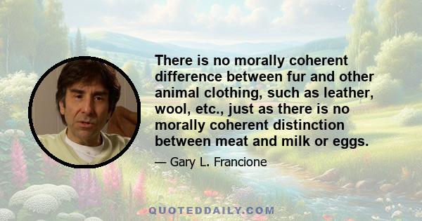 There is no morally coherent difference between fur and other animal clothing, such as leather, wool, etc., just as there is no morally coherent distinction between meat and milk or eggs.